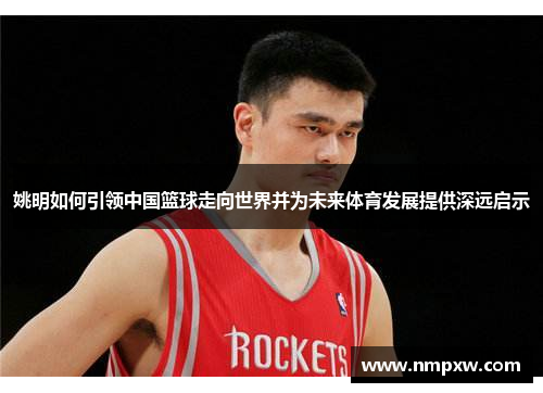 姚明如何引领中国篮球走向世界并为未来体育发展提供深远启示