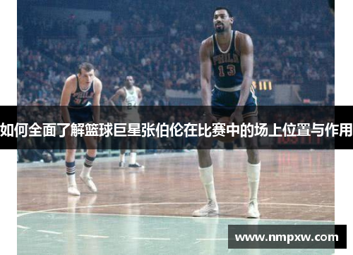如何全面了解篮球巨星张伯伦在比赛中的场上位置与作用 如何全面了解篮球巨星张伯伦在比赛中的场上位置与作用