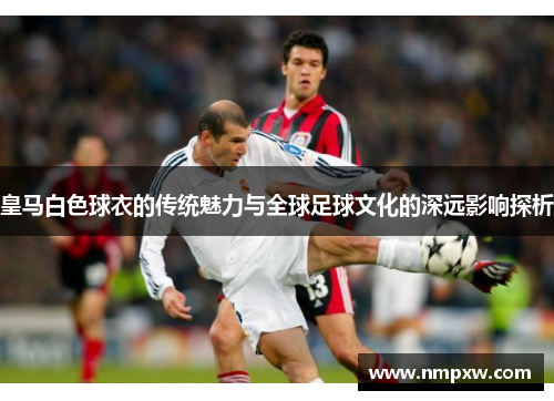 皇马白色球衣的传统魅力与全球足球文化的深远影响探析 皇马白色球衣的传统魅力与全球足球文化的深远影响探析