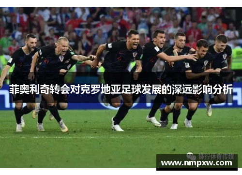 菲奥利奇转会对克罗地亚足球发展的深远影响分析