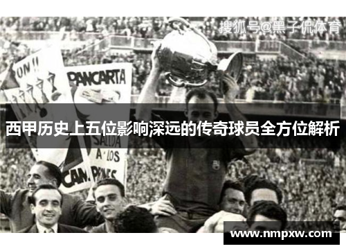 西甲历史上五位影响深远的传奇球员全方位解析