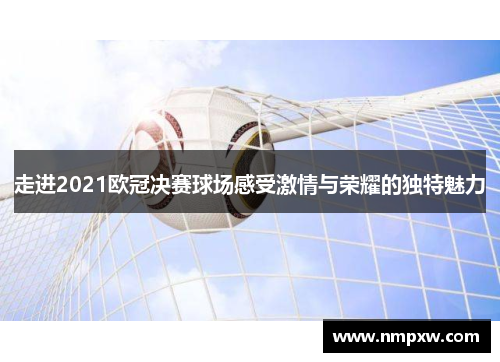 走进2021欧冠决赛球场感受激情与荣耀的独特魅力