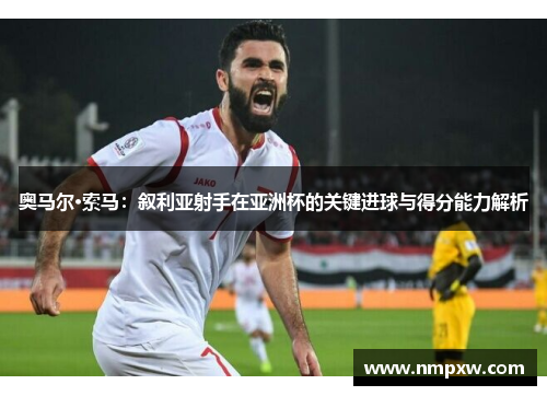 奥马尔·索马：叙利亚射手在亚洲杯的关键进球与得分能力解析